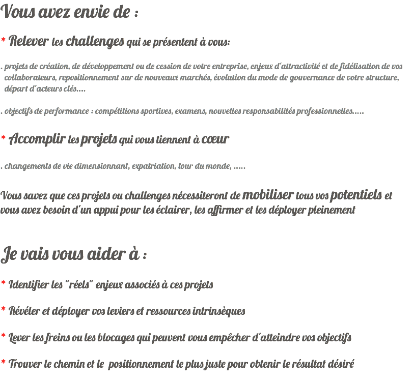 Vous avez envie de : * Relever les challenges qui se présentent à vous: . projets de création, de développement ou de cession de votre entreprise, enjeux d'attractivité et de fidélisation de vos collaborateurs, repositionnement sur de nouveaux marchés, évolution du mode de gouvernance de votre structure, départ d'acteurs clés.... . objectifs de performance : compétitions sportives, examens, nouvelles responsabilités professionnelles..... * Accomplir les projets qui vous tiennent à cœur . changements de vie dimensionnant, expatriation, tour du monde, ..... Vous savez que ces projets ou challenges nécessiteront de mobiliser tous vos potentiels et vous avez besoin d'un appui pour les éclairer, les affirmer et les déployer pleinement Je vais vous aider à : * Identifier les "réels" enjeux associés à ces projets * Révéler et déployer vos leviers et ressources intrinsèques * Lever les freins ou les blocages qui peuvent vous empêcher d'atteindre vos objectifs * Trouver le chemin et le positionnement le plus juste pour obtenir le résultat désiré