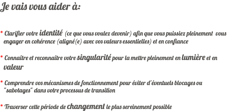 Je vais vous aider à: * Clarifier votre identité (ce que vous voulez devenir) afin que vous puissiez pleinement vous engager en cohérence (aligné(e) avec vos valeurs essentielles) et en confiance * Connaître et reconnaître votre singularité pour la mettre pleinement en lumière et en valeur * Comprendre vos mécanismes de fonctionnement pour éviter d'éventuels blocages ou "sabotages" dans votre processus de transition * Traverser cette période de changement le plus sereinement possible