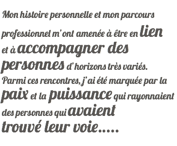  Mon histoire personnelle et mon parcours professionnel m’ont amenée à être en lien et à accompagner des personnes d’horizons très variés. Parmi ces rencontres, j’ai été marquée par la paix et la puissance qui rayonnaient des personnes qui avaient trouvé leur voie.....