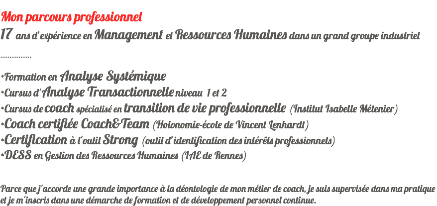  Mon parcours professionnel 17 ans d’expérience en Management et Ressources Humaines dans un grand groupe industriel ................. *Formation en Analyse Systémique *Cursus d'Analyse Transactionnelle niveau 1 et 2 *Cursus de coach spécialisé en transition de vie professionnelle (Institut Isabelle Métenier) *Coach certifiée Coach&Team (Holonomie-école de Vincent Lenhardt) *Certification à l'outil Strong (outil d’identification des intérêts professionnels) *DESS en Gestion des Ressources Humaines (IAE de Rennes) Parce que j'accorde une grande importance à la déontologie de mon métier de coach, je suis supervisée dans ma pratique et je m'inscris dans une démarche de formation et de développement personnel continue.