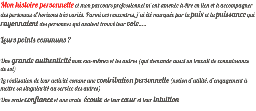 Mon histoire personnelle et mon parcours professionnel m’ont amenée à être en lien et à accompagner des personnes d’horizons très variés. Parmi ces rencontres, j’ai été marquée par la paix et la puissance qui rayonnaient des personnes qui avaient trouvé leur voie..... Leurs points communs ﾠ? Une grande authenticité avec eux-mêmes et les autres (qui demande aussi un travail de connaissance de soi) La réalisation de leur activité comme une contribution personnelle (notion d’utilité, d'engagement à mettre sa singularité au service des autres) Une vraie confiance et une vraie écoute de leur cœur et leur intuition 