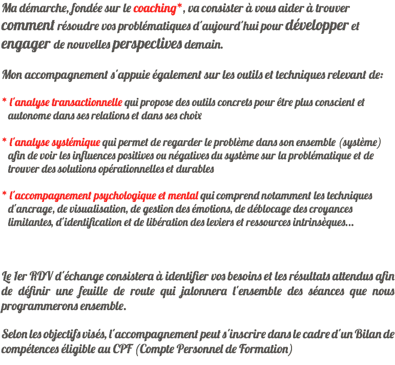 Ma démarche, fondée sur le coaching*, va consister à vous aider à trouver comment résoudre vos problématiques d'aujourd'hui pour développer et engager de nouvelles perspectives demain. Mon accompagnement s'appuie également sur les outils et techniques relevant de: * l'analyse transactionnelle qui propose des outils concrets pour être plus conscient et autonome dans ses relations et dans ses choix * l'analyse systémique qui permet de regarder le problème dans son ensemble (système) afin de voir les influences positives ou négatives du système sur la problématique et de trouver des solutions opérationnelles et durables * l'accompagnement psychologique et mental qui comprend notamment les techniques d'ancrage, de visualisation, de gestion des émotions, de déblocage des croyances limitantes, d'identification et de libération des leviers et ressources intrinsèques... Le 1er RDV d'échange consistera à identifier vos besoins et les résultats attendus afin de définir une feuille de route qui jalonnera l'ensemble des séances que nous programmerons ensemble. Selon les objectifs visés, l'accompagnement peut s'inscrire dans le cadre d'un Bilan de compétences éligible au CPF (Compte Personnel de Formation) 