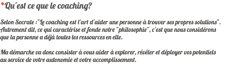 *Qu'est ce que le coaching? Selon Socrate :"Le coaching est l'art d'aider une personne à trouver ses propres solutions". Autrement dit, ce qui caractérise et fonde notre "philosophie", c'est que nous considérons que la personne a déjà toutes les ressources en elle. Ma démarche va donc consister à vous aider à explorer, révéler et déployer vos potentiels au service de votre autonomie et votre accomplissement.