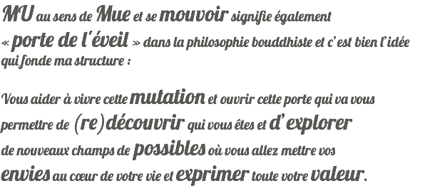 MU au sens de Mue et se mouvoir signifie également « porte de l'éveil » dans la philosophie bouddhiste et c’est bien l’idée qui fonde ma structure : Vous aider à vivre cette mutation et ouvrir cette porte qui va vous permettre de (re)découvrir qui vous êtes et d’explorer de nouveaux champs de possibles où vous allez mettre vos envies au cœur de votre vie et exprimer toute votre valeur.