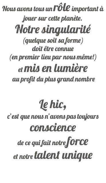 Nous avons tous un rôle important à jouer sur cette planète. Notre singularité (quelque soit sa forme) doit être connue (en premier lieu par nous mêmeﾠ!) et mis en lumière  au profit du plus grand nombre Le hic, c’est que nous n’avons pas toujours conscience  de ce qui fait notre force  et notre talent unique   